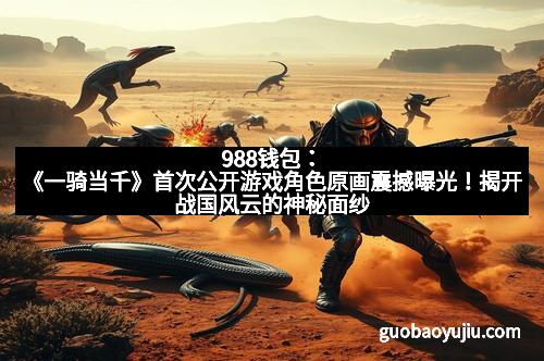 988钱包：《一骑当千》首次公开游戏角色原画震撼曝光！揭开战国风云的神秘面纱